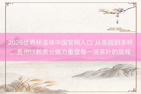 2026世界杯滚球中国官网入口 从茶园到茶杯，贵州以新质分娩力重塑每一派茶叶的旅程