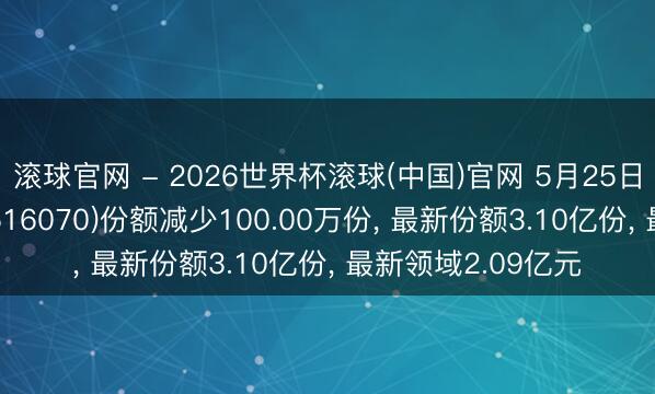 滚球官网 - 2026世界杯滚球(中国)官网 5月25日低碳ETF易方达(516070)份额减少100.00万份， 最新份额3.10亿份， 最新领域2.09亿元