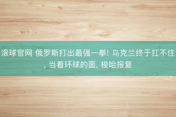 滚球官网 俄罗斯打出最强一拳! 乌克兰终于扛不住， 当着环球的面， 梭哈报复