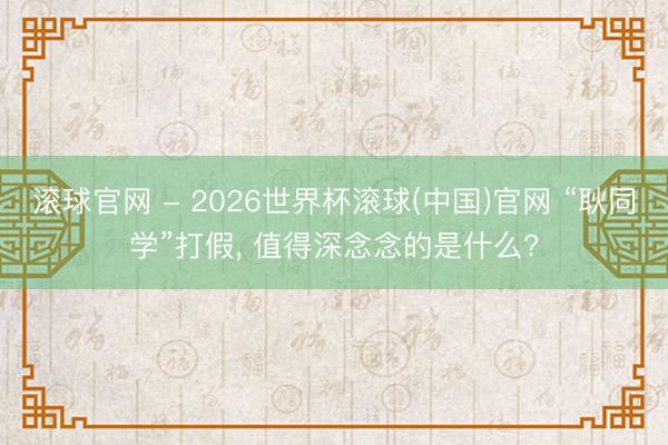 滚球官网 - 2026世界杯滚球(中国)官网 “耿同学”打假， 值得深念念的是什么?