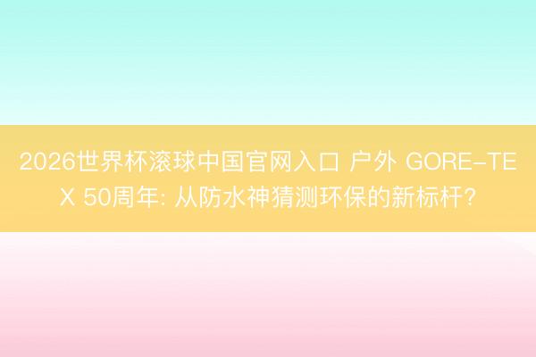 2026世界杯滚球中国官网入口 户外 GORE-TEX 50周年: 从防水神猜测环保的新标杆?