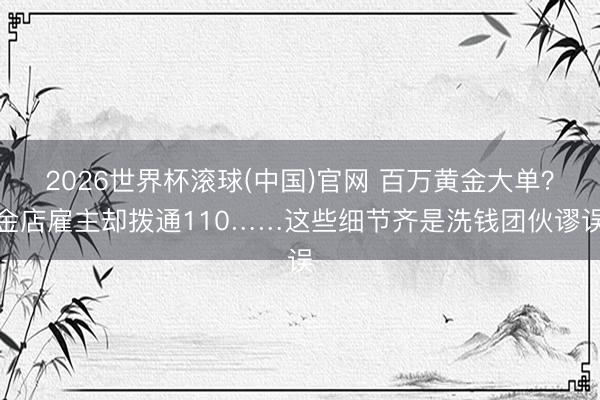 2026世界杯滚球(中国)官网 百万黄金大单？金店雇主却拨通110……这些细节齐是洗钱团伙谬误