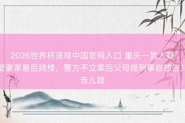 2026世界杯滚球中国官网入口 重庆一男人疑遭爱妻家暴后跳楼，警方不立案后父母提刑事自愬告儿媳