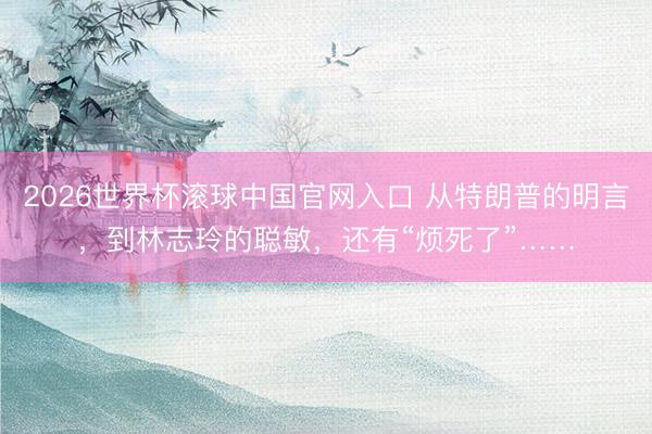 2026世界杯滚球中国官网入口 从特朗普的明言，到林志玲的聪敏，还有“烦死了”……