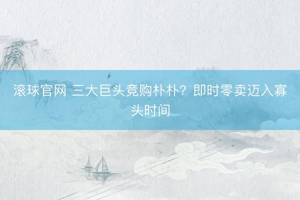 滚球官网 三大巨头竞购朴朴？即时零卖迈入寡头时间