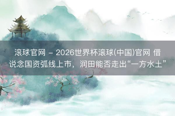 滚球官网 - 2026世界杯滚球(中国)官网 借说念国资弧线上市，润田能否走出“一方水土”