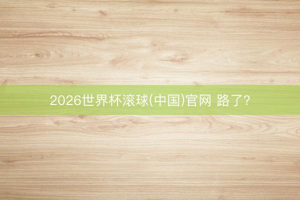 2026世界杯滚球(中国)官网 路了？