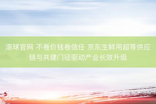 滚球官网 不卷价钱卷信任 京东生鲜用超等供应链与共建门径驱动产业长效升级