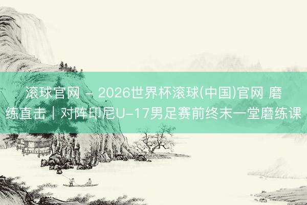 滚球官网 - 2026世界杯滚球(中国)官网 磨练直击|对阵印尼U-17男足赛前终末一堂磨练课