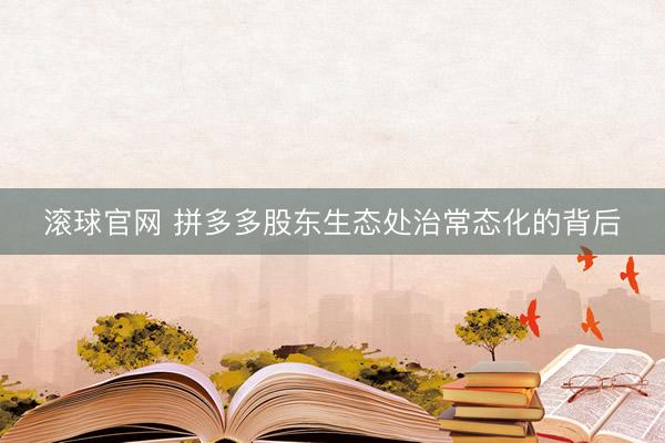 滚球官网 拼多多股东生态处治常态化的背后