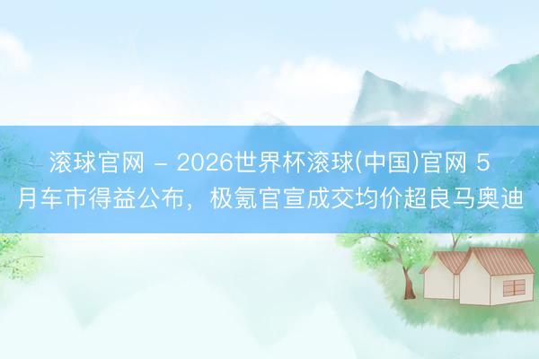 滚球官网 - 2026世界杯滚球(中国)官网 5月车市得益公布，极氪官宣成交均价超良马奥迪