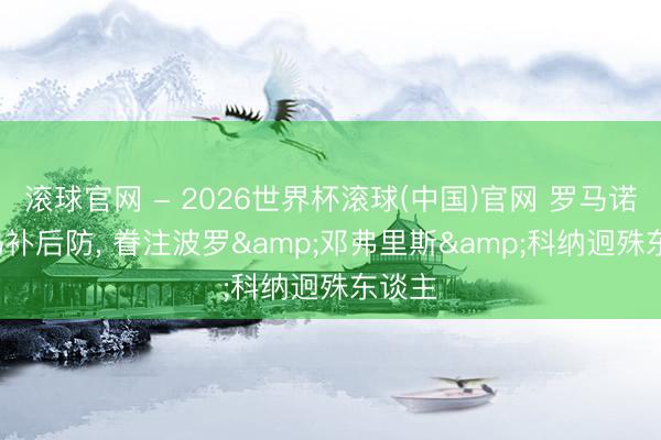 滚球官网 - 2026世界杯滚球(中国)官网 罗马诺: 皇马补后防， 眷注波罗&邓弗里斯&科纳迥殊东谈主