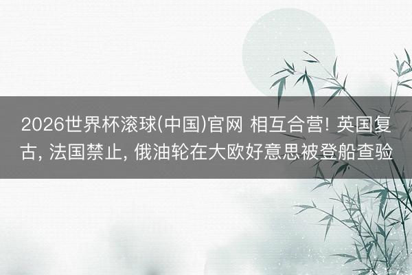 2026世界杯滚球(中国)官网 相互合营! 英国复古， 法国禁止， 俄油轮在大欧好意思被登船查验
