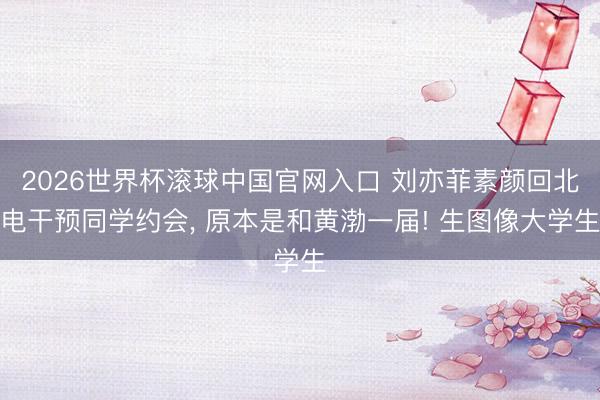 2026世界杯滚球中国官网入口 刘亦菲素颜回北电干预同学约会， 原本是和黄渤一届! 生图像大学生