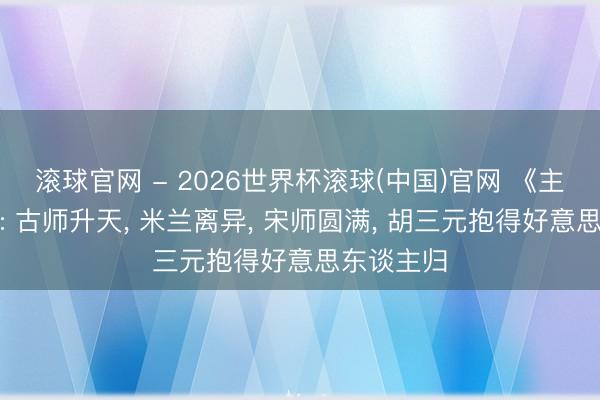 滚球官网 - 2026世界杯滚球(中国)官网 《主角》结局: 古师升天， 米兰离异， 宋师圆满， 胡三元抱得好意思东谈主归