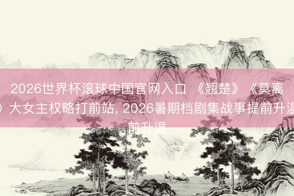 2026世界杯滚球中国官网入口 《翘楚》《莫离》大女主权略打前站， 2026暑期档剧集战事提前升温