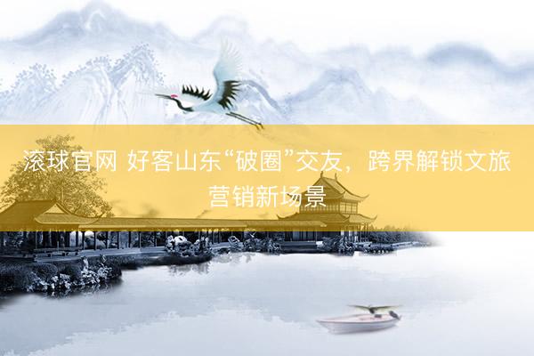 滚球官网 好客山东“破圈”交友，跨界解锁文旅营销新场景