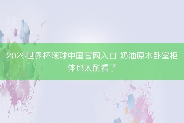 2026世界杯滚球中国官网入口 奶油原木卧室柜体也太耐看了