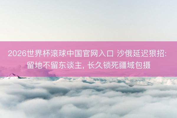 2026世界杯滚球中国官网入口 沙俄延迟狠招: 留地不留东谈主， 长久锁死疆域包摄