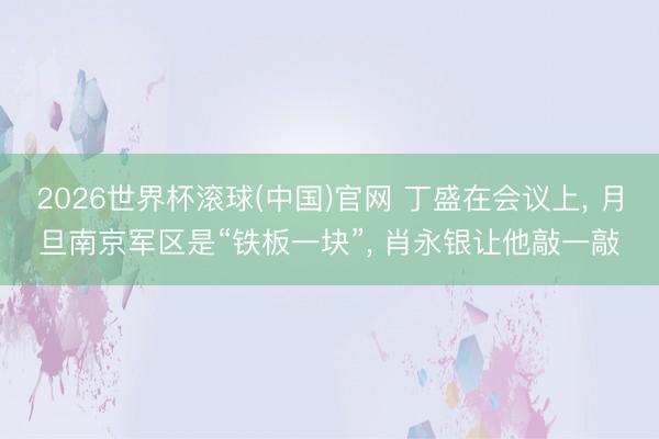 2026世界杯滚球(中国)官网 丁盛在会议上， 月旦南京军区是“铁板一块”， 肖永银让他敲一敲
