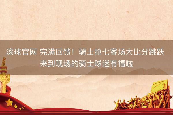 滚球官网 完满回馈！骑士抢七客场大比分跳跃 来到现场的骑士球迷有福啦