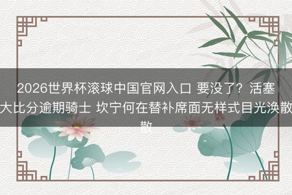 2026世界杯滚球中国官网入口 要没了？活塞大比分逾期骑士 坎宁何在替补席面无样式目光涣散