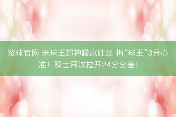 滚球官网 米球王超神跋扈吐丝 梅“球王”3分心准！骑士再次拉开24分分差！