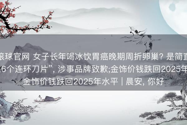 滚球官网 女子长年喝冰饮胃癌晚期周折卵巢? 是简直吗;“小米粥中吃出6个连环刀片”， 涉事品牌致歉;金饰价钱跌回2025年水平 | 晨安， 你好