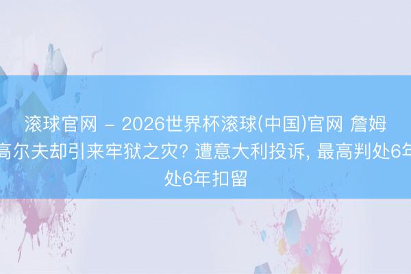 滚球官网 - 2026世界杯滚球(中国)官网 詹姆斯打高尔夫却引来牢狱之灾? 遭意大利投诉， 最高判处6年扣留