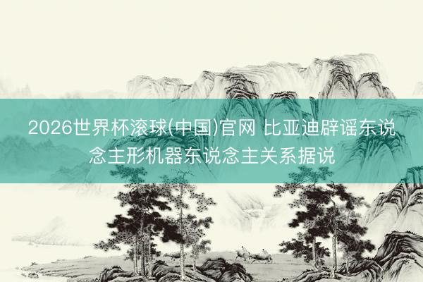 2026世界杯滚球(中国)官网 比亚迪辟谣东说念主形机器东说念主关系据说