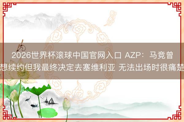 2026世界杯滚球中国官网入口 AZP：马竞曾想续约但我最终决定去塞维利亚 无法出场时很痛楚