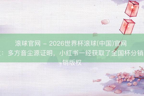 滚球官网 - 2026世界杯滚球(中国)官网 博主：多方音尘源证明，小红书一经获取了全国杯分销版权