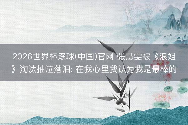 2026世界杯滚球(中国)官网 张慧雯被《浪姐》淘汰抽泣落泪: 在我心里我认为我是最棒的