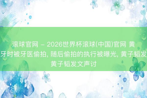 滚球官网 - 2026世界杯滚球(中国)官网 黄子韬看牙时被牙医偷拍， 随后偷拍的执行被曝光， 黄子韬发文声讨