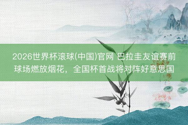 2026世界杯滚球(中国)官网 巴拉圭友谊赛前球场燃放烟花，全国杯首战将对阵好意思国