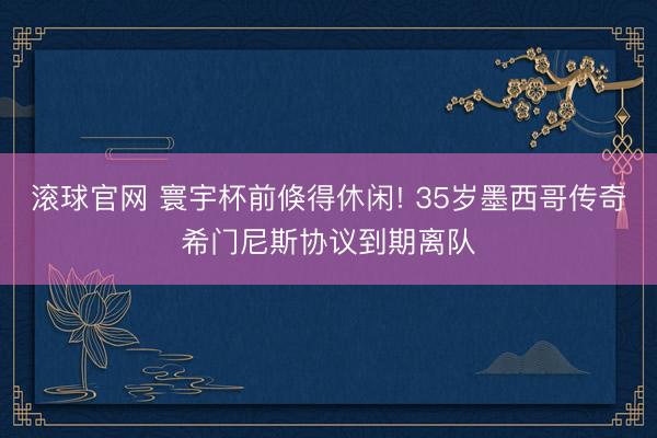 滚球官网 寰宇杯前倏得休闲! 35岁墨西哥传奇希门尼斯协议到期离队