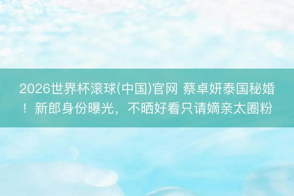 2026世界杯滚球(中国)官网 蔡卓妍泰国秘婚！新郎身份曝光，不晒好看只请嫡亲太圈粉