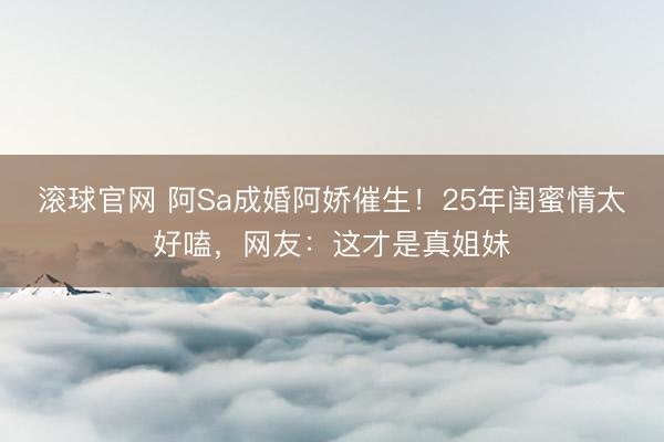 滚球官网 阿Sa成婚阿娇催生！25年闺蜜情太好嗑，网友：这才是真姐妹