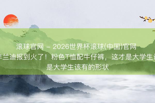 滚球官网 - 2026世界杯滚球(中国)官网 中戏腾达李兰迪报到火了！粉色T恤配牛仔裤，这才是大学生该有的形状