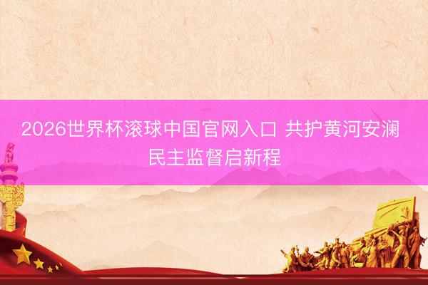 2026世界杯滚球中国官网入口 共护黄河安澜 民主监督启新程