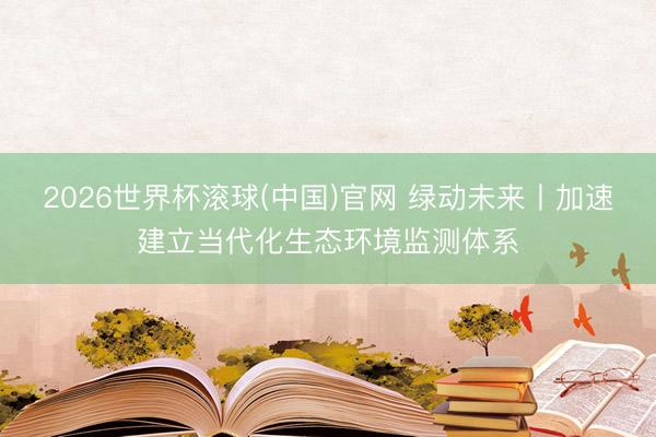 2026世界杯滚球(中国)官网 绿动未来丨加速建立当代化生态环境监测体系