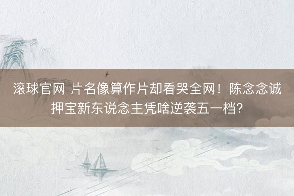 滚球官网 片名像算作片却看哭全网！陈念念诚押宝新东说念主凭啥逆袭五一档？