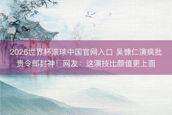 2026世界杯滚球中国官网入口 吴慷仁演疯批贵令郎封神！网友：这演技比颜值更上面