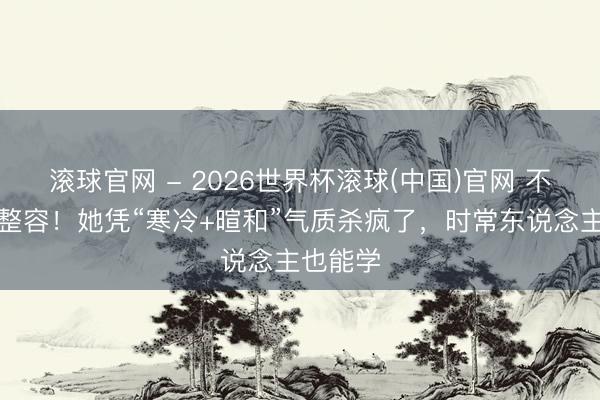滚球官网 - 2026世界杯滚球(中国)官网 不网红不整容！她凭“寒冷+暄和”气质杀疯了，时常东说念主也能学