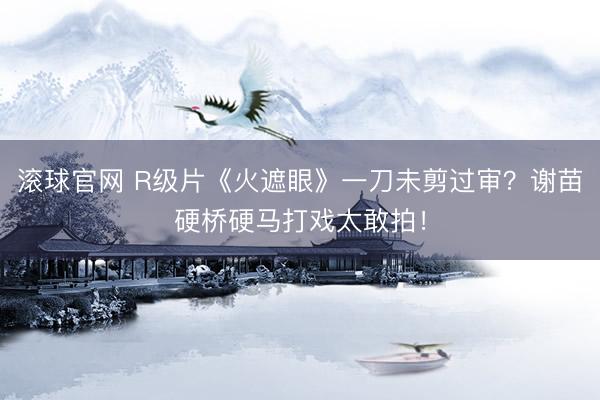 滚球官网 R级片《火遮眼》一刀未剪过审？谢苗硬桥硬马打戏太敢拍！