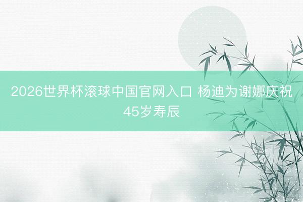 2026世界杯滚球中国官网入口 杨迪为谢娜庆祝45岁寿辰