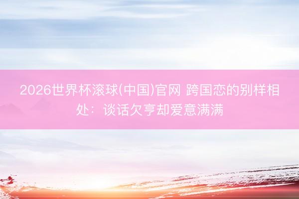2026世界杯滚球(中国)官网 跨国恋的别样相处：谈话欠亨却爱意满满