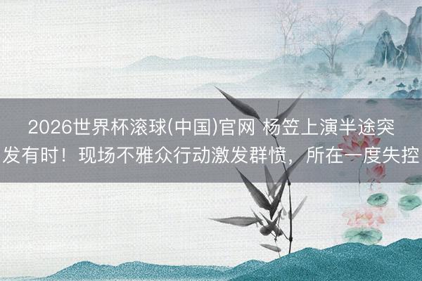 2026世界杯滚球(中国)官网 杨笠上演半途突发有时!现场不雅众行动激发群愤,所在一度失控