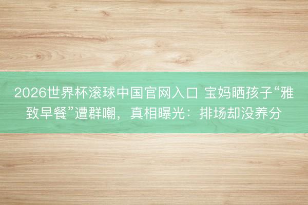 2026世界杯滚球中国官网入口 宝妈晒孩子“雅致早餐”遭群嘲，真相曝光：排场却没养分