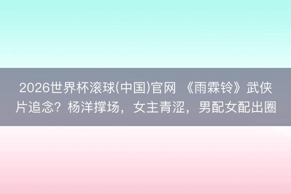 2026世界杯滚球(中国)官网 《雨霖铃》武侠片追念？杨洋撑场，女主青涩，男配女配出圈